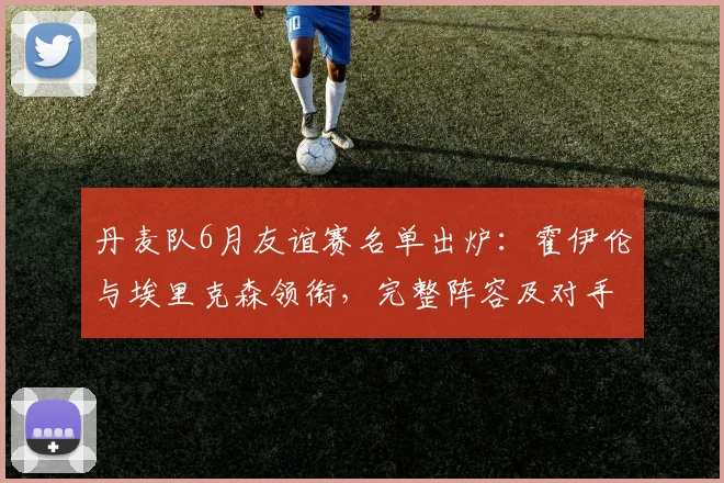 丹麦队6月友谊赛名单出炉：霍伊伦与埃里克森领衔，完整阵容及对手解析