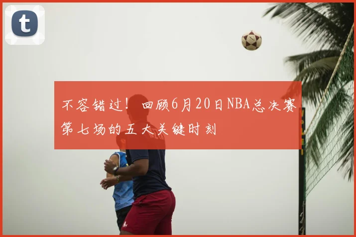 不容错过！回顾6月20日NBA总决赛第七场的五大关键时刻