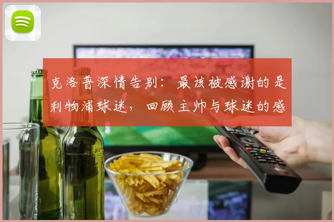 克洛普深情告别：最该被感谢的是利物浦球迷，回顾主帅与球迷的感人瞬间