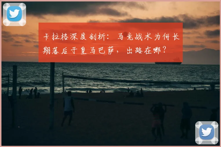 卡拉格深度剖析：马竞战术为何长期落后于皇马巴萨，出路在哪？