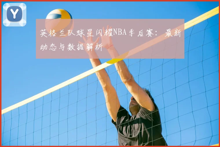 英格兰队球星闪耀NBA季后赛：最新动态与数据解析