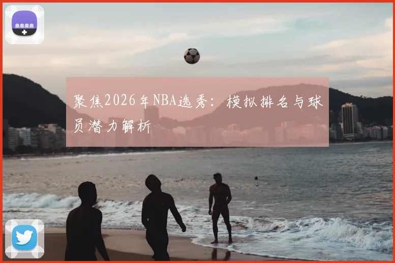 聚焦2026年NBA选秀：模拟排名与球员潜力解析
