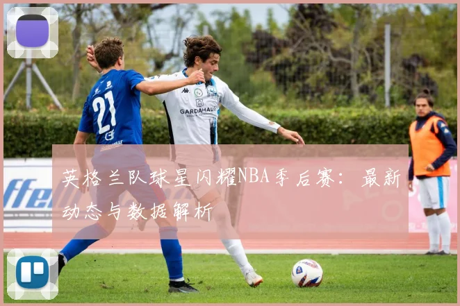 英格兰队球星闪耀NBA季后赛：最新动态与数据解析