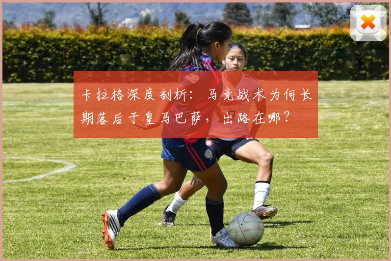 卡拉格深度剖析：马竞战术为何长期落后于皇马巴萨，出路在哪？