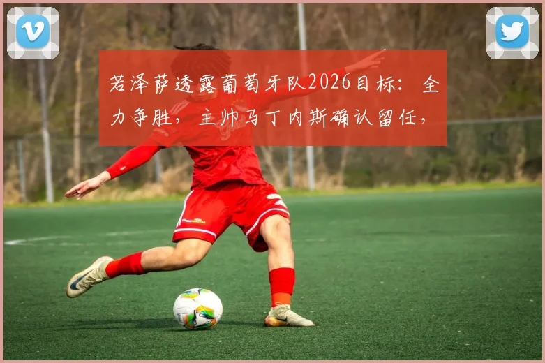 若泽萨透露葡萄牙队2026目标：全力争胜，主帅马丁内斯确认留任，详解C罗时代后球队调整方向