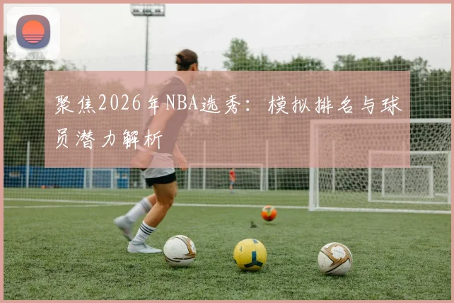 聚焦2026年NBA选秀：模拟排名与球员潜力解析