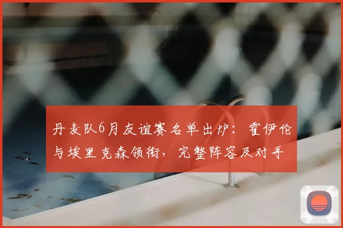 丹麦队6月友谊赛名单出炉：霍伊伦与埃里克森领衔，完整阵容及对手解析