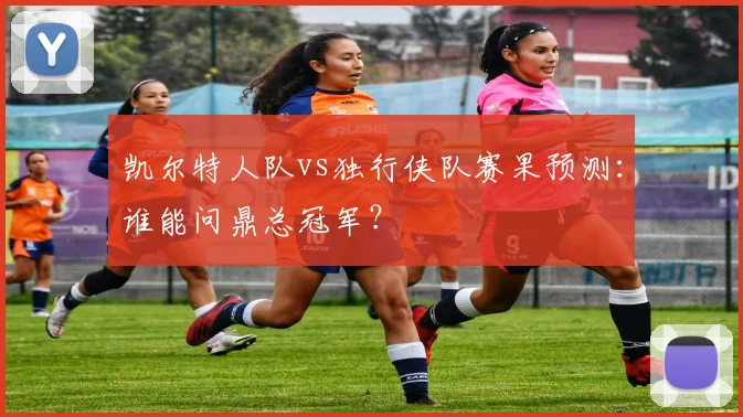凯尔特人队vs独行侠队赛果预测：谁能问鼎总冠军？