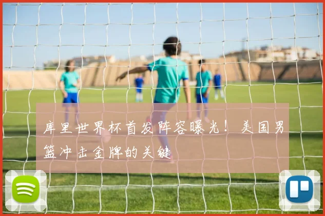 库里世界杯首发阵容曝光！美国男篮冲击金牌的关键