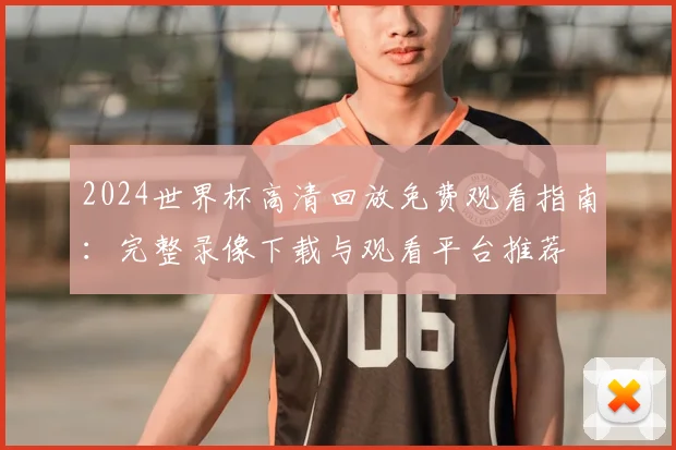 2024世界杯高清回放免费观看指南：完整录像下载与观看平台推荐