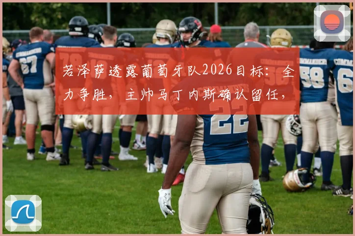 若泽萨透露葡萄牙队2026目标：全力争胜，主帅马丁内斯确认留任，详解C罗时代后球队调整方向