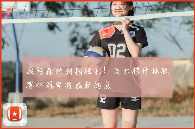 战阿森纳剑指胜利！马尔穆什称联赛杯冠军将成新起点