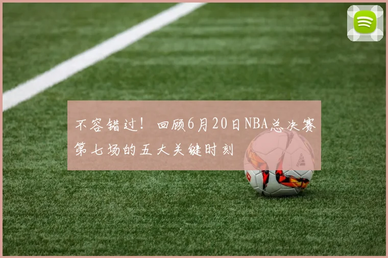不容错过！回顾6月20日NBA总决赛第七场的五大关键时刻